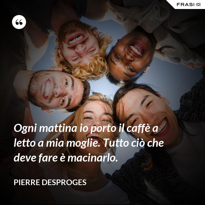 Ogni mattina io porto il caffè a letto a mia moglie. Tutto ciò che deve fare è macinarlo. - Pierre Desproges
