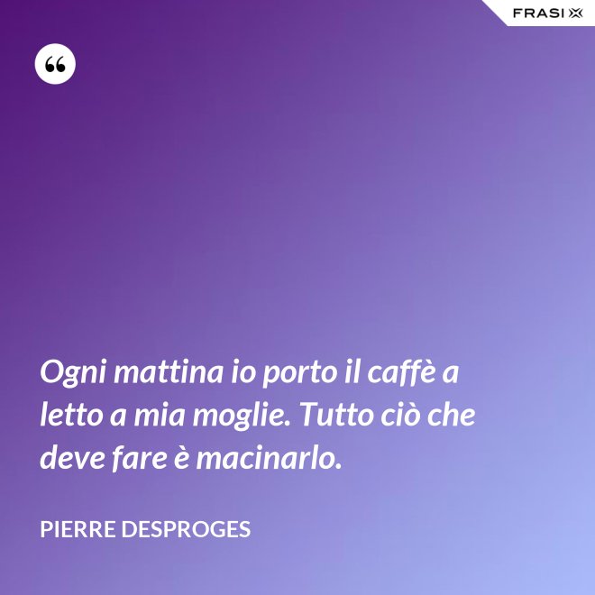 Ogni mattina io porto il caffè a letto a mia moglie. Tutto ciò che deve fare è macinarlo. - Pierre Desproges