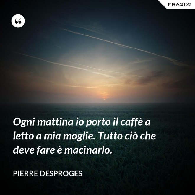 Ogni mattina io porto il caffè a letto a mia moglie. Tutto ciò che deve fare è macinarlo. - Pierre Desproges