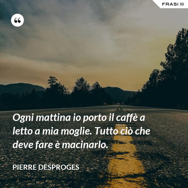 Ogni mattina io porto il caffè a letto a mia moglie. Tutto ciò che deve fare è macinarlo. - Pierre Desproges