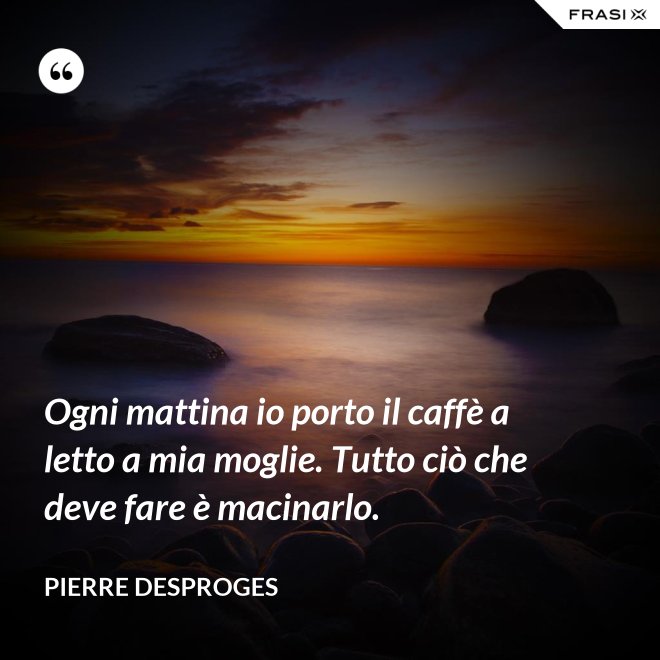 Ogni mattina io porto il caffè a letto a mia moglie. Tutto ciò che deve fare è macinarlo. - Pierre Desproges