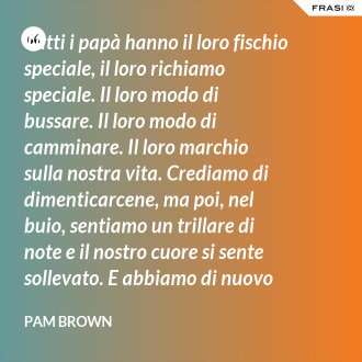 Tutti i papà hanno il loro fischio speciale, il loro richiamo speciale. Il loro modo di bussare. Il loro modo di camminare. Il loro marchio sulla nostra vita. Crediamo di dimenticarcene, ma poi, nel buio, sentiamo un trillare di note e il nostro cuore si sente sollevato. E abbiamo di nuovo cinque anni: stiamo aspettando di udire i passi di papà sulla ghiaia del vialetto. - Pam Brown