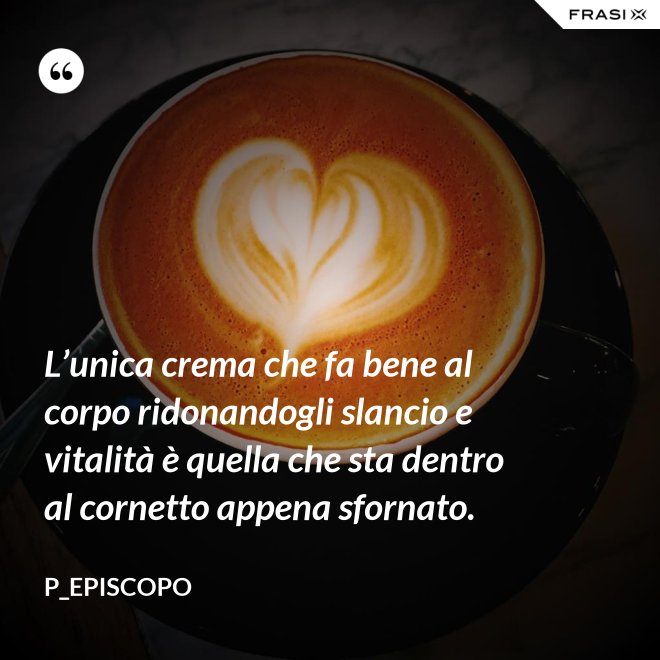 L’unica crema che fa bene al corpo ridonandogli slancio e vitalità è quella che sta dentro al cornetto appena sfornato. - P_episcopo