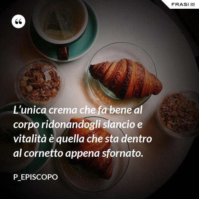 L’unica crema che fa bene al corpo ridonandogli slancio e vitalità è quella che sta dentro al cornetto appena sfornato. - P_episcopo