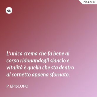 L’unica crema che fa bene al corpo ridonandogli slancio e vitalità è quella che sta dentro al cornetto appena sfornato. - P_episcopo
