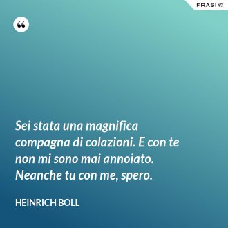 Sei stata una magnifica compagna di colazioni. E con te non mi sono mai annoiato. Neanche tu con me, spero. - Heinrich Böll