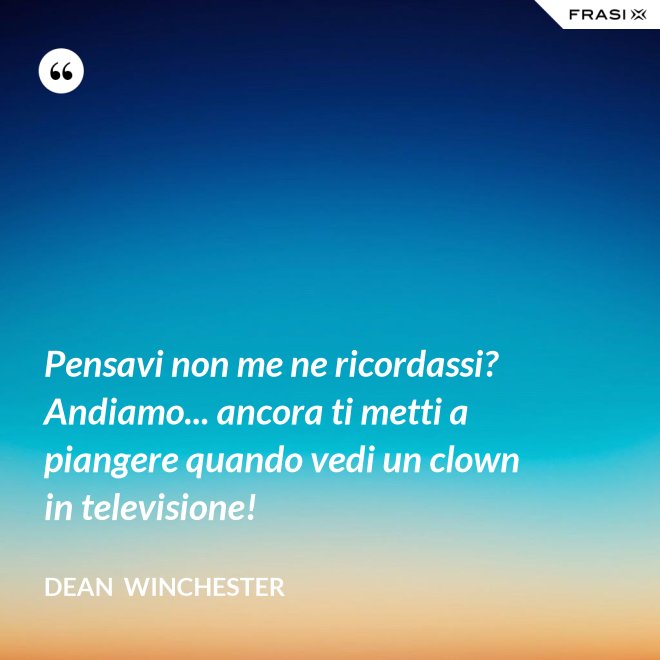 Pensavi non me ne ricordassi? Andiamo... ancora ti metti a piangere quando vedi un clown in televisione! - Dean  Winchester