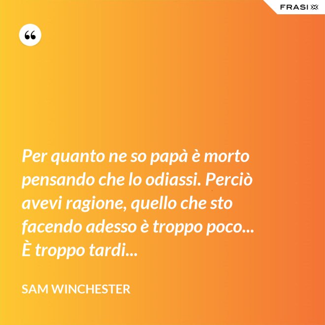 Per quanto ne so papà è morto pensando che lo odiassi. Perciò avevi ragione, quello che sto facendo adesso è troppo poco... È troppo tardi... - Sam Winchester