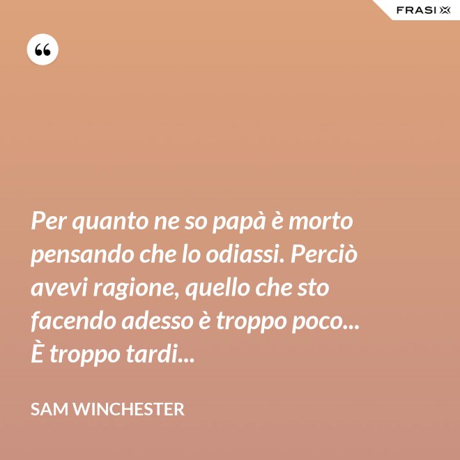 Per quanto ne so papà è morto pensando che lo odiassi. Perciò avevi ragione, quello che sto facendo adesso è troppo poco... È troppo tardi... - Sam Winchester