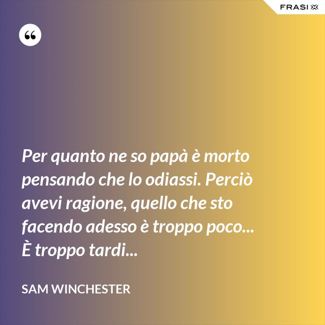 Per quanto ne so papà è morto pensando che lo odiassi. Perciò avevi ragione, quello che sto facendo adesso è troppo poco... È troppo tardi... - Sam Winchester
