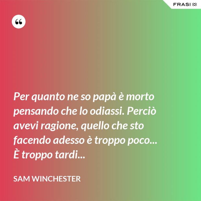 Per quanto ne so papà è morto pensando che lo odiassi. Perciò avevi ragione, quello che sto facendo adesso è troppo poco... È troppo tardi... - Sam Winchester