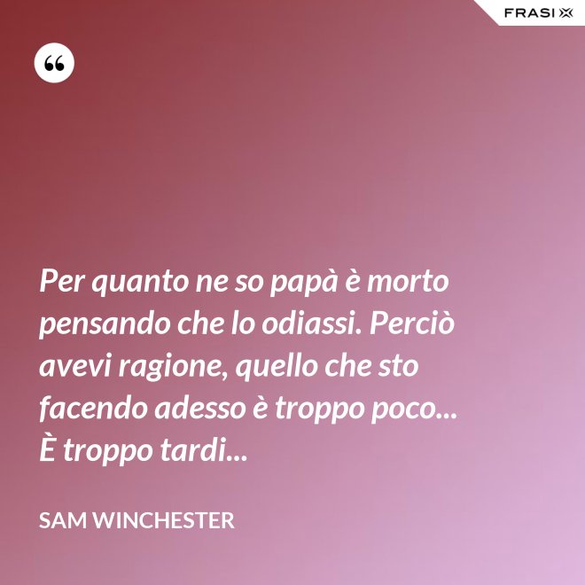 Per quanto ne so papà è morto pensando che lo odiassi. Perciò avevi ragione, quello che sto facendo adesso è troppo poco... È troppo tardi... - Sam Winchester
