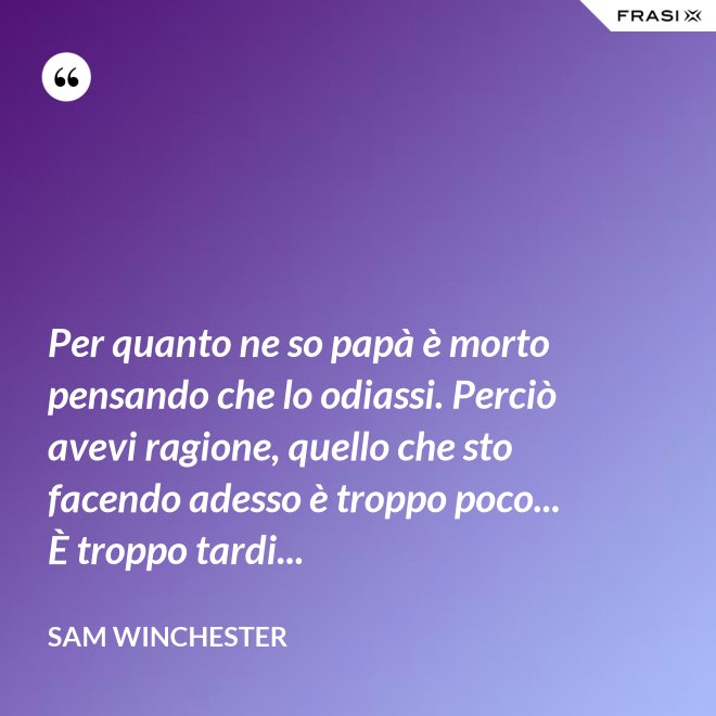 Per quanto ne so papà è morto pensando che lo odiassi. Perciò avevi ragione, quello che sto facendo adesso è troppo poco... È troppo tardi... - Sam Winchester