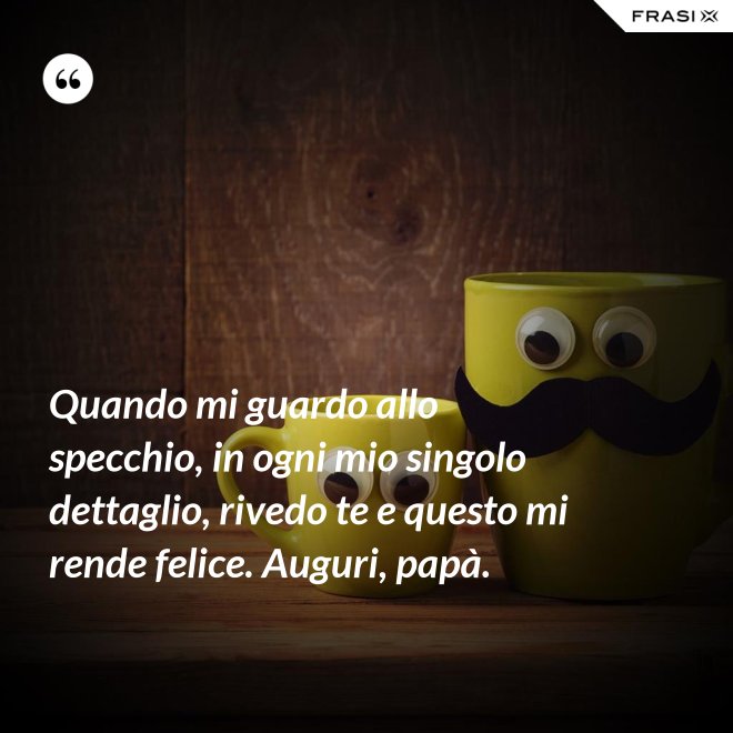 Quando mi guardo allo specchio, in ogni mio singolo dettaglio, rivedo te e questo mi rende felice. Auguri, papà. - Anonimo