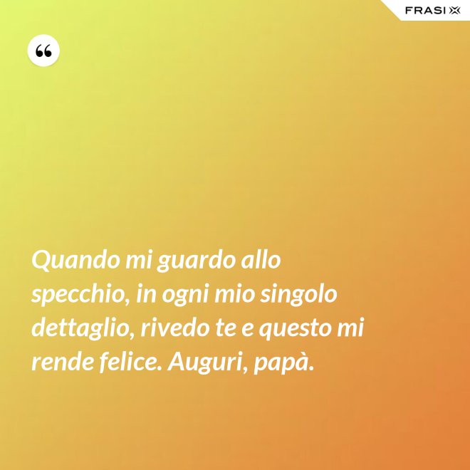 Quando mi guardo allo specchio, in ogni mio singolo dettaglio, rivedo te e questo mi rende felice. Auguri, papà. - Anonimo