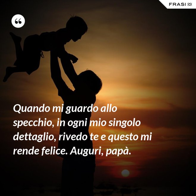 Quando mi guardo allo specchio, in ogni mio singolo dettaglio, rivedo te e questo mi rende felice. Auguri, papà. - Anonimo