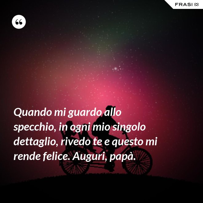 Quando mi guardo allo specchio, in ogni mio singolo dettaglio, rivedo te e questo mi rende felice. Auguri, papà. - Anonimo