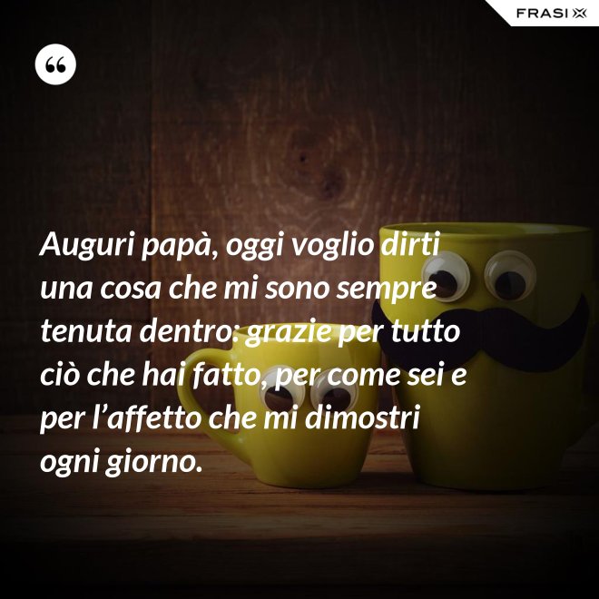 Auguri papà, oggi voglio dirti una cosa che mi sono sempre tenuta dentro: grazie per tutto ciò che hai fatto, per come sei e per l’affetto che mi dimostri ogni giorno. - Anonimo