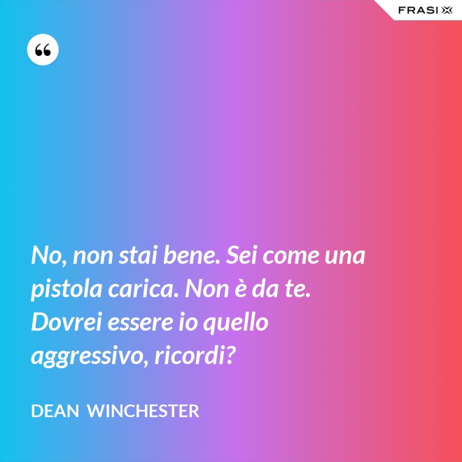 No, non stai bene. Sei come una pistola carica. Non è da te. Dovrei essere io quello aggressivo, ricordi? - Dean  Winchester