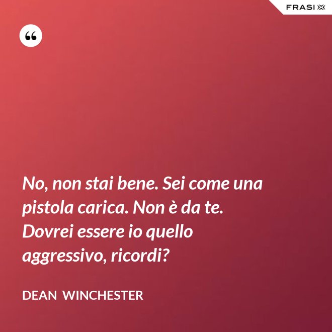 No, non stai bene. Sei come una pistola carica. Non è da te. Dovrei essere io quello aggressivo, ricordi? - Dean  Winchester