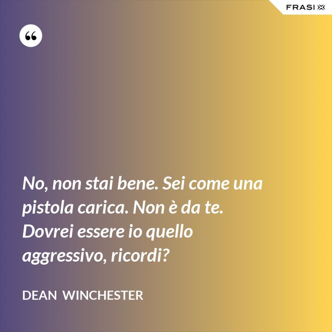 No, non stai bene. Sei come una pistola carica. Non è da te. Dovrei essere io quello aggressivo, ricordi? - Dean  Winchester
