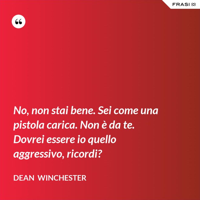 No, non stai bene. Sei come una pistola carica. Non è da te. Dovrei essere io quello aggressivo, ricordi? - Dean  Winchester