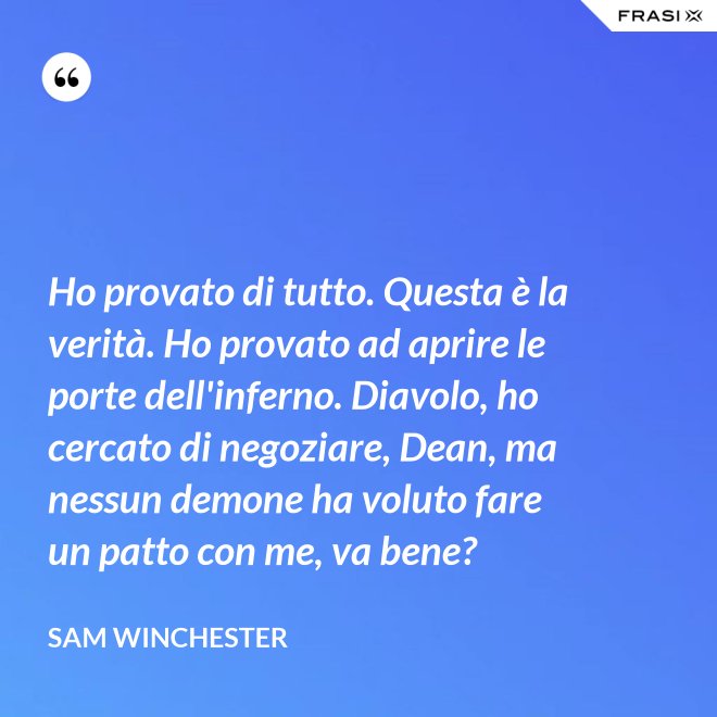 Ho provato di tutto. Questa è la verità. Ho provato ad aprire le porte dell'inferno. Diavolo, ho cercato di negoziare, Dean, ma nessun demone ha voluto fare un patto con me, va bene? - Sam Winchester