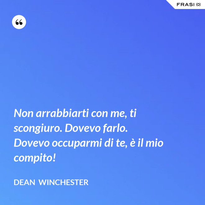 Non arrabbiarti con me, ti scongiuro. Dovevo farlo. Dovevo occuparmi di te, è il mio compito! - Dean  Winchester
