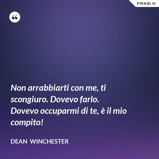 Non arrabbiarti con me, ti scongiuro. Dovevo farlo. Dovevo occuparmi di te, è il mio compito! - Dean  Winchester