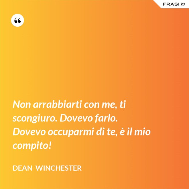Non arrabbiarti con me, ti scongiuro. Dovevo farlo. Dovevo occuparmi di te, è il mio compito! - Dean  Winchester
