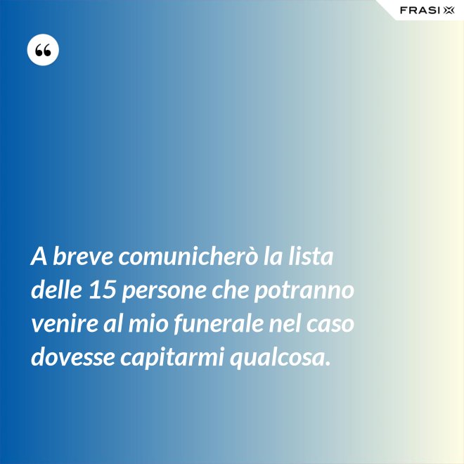 A breve comunicherò la lista delle 15 persone che potranno venire al mio funerale nel caso dovesse capitarmi qualcosa. - Anonimo
