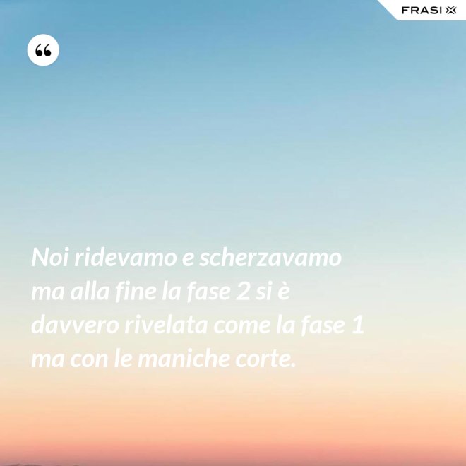 Noi ridevamo e scherzavamo ma alla fine la fase 2 si è davvero rivelata come la fase 1 ma con le maniche corte. - Anonimo