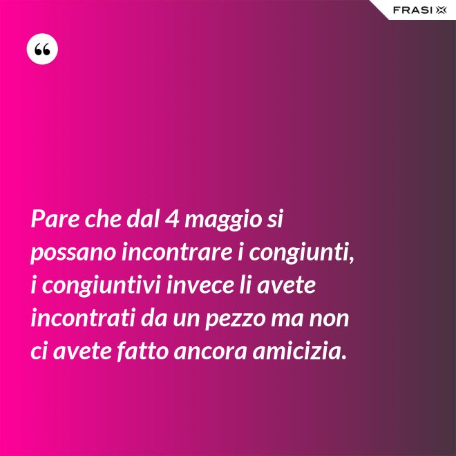 Pare che dal 4 maggio si possano incontrare i congiunti, i congiuntivi invece li avete incontrati da un pezzo ma non ci avete fatto ancora amicizia. - Anonimo