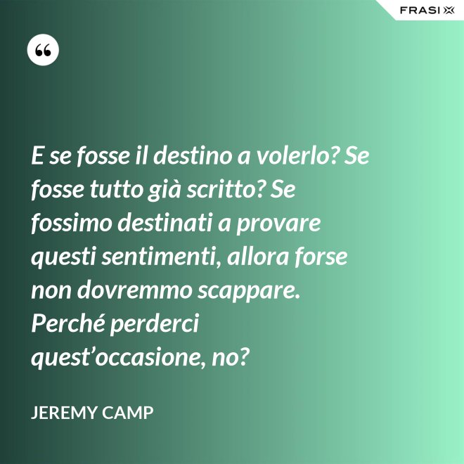 E se fosse il destino a volerlo? Se fosse tutto già scritto? Se fossimo destinati a provare questi sentimenti, allora forse non dovremmo scappare. Perché perderci quest’occasione, no? - Jeremy Camp