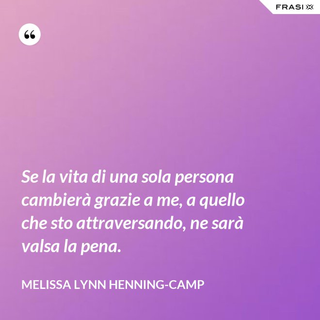 Se la vita di una sola persona cambierà grazie a me, a quello che sto attraversando, ne sarà valsa la pena. - Melissa Lynn Henning-Camp