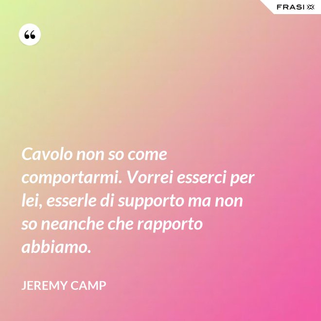 Cavolo non so come comportarmi. Vorrei esserci per lei, esserle di supporto ma non so neanche che rapporto abbiamo. - Jeremy Camp