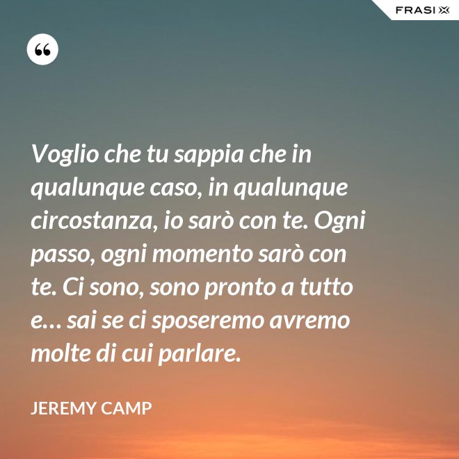Voglio che tu sappia che in qualunque caso, in qualunque circostanza, io sarò con te. Ogni passo, ogni momento sarò con te. Ci sono, sono pronto a tutto e… sai se ci sposeremo avremo molte di cui parlare. - Jeremy Camp