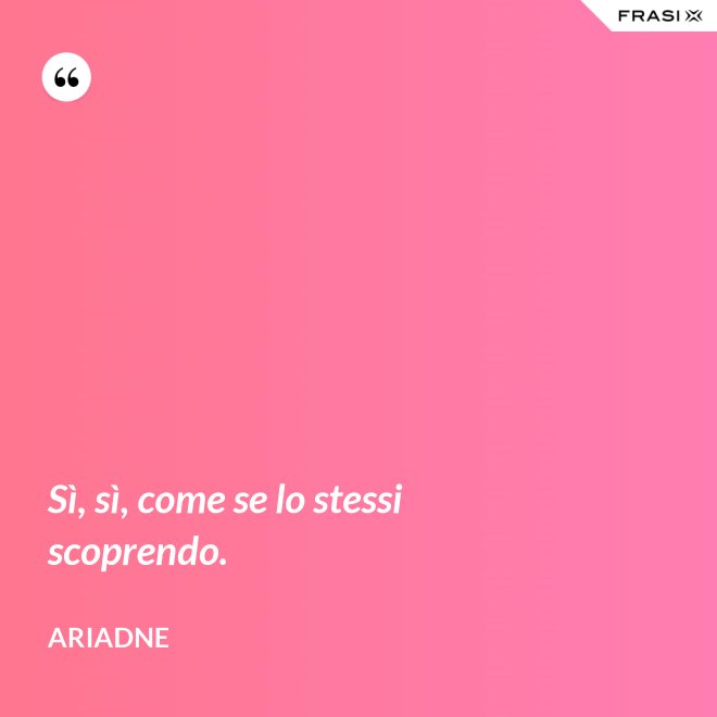 Sì, sì, come se lo stessi scoprendo. - Ariadne