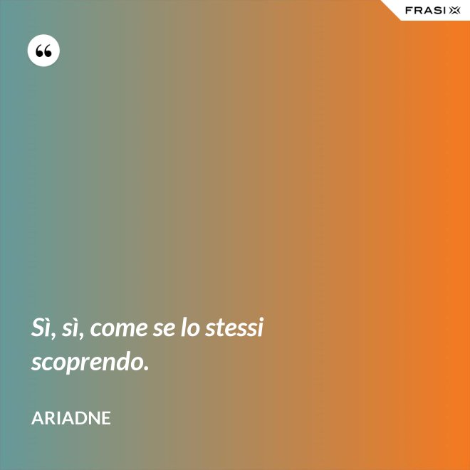Sì, sì, come se lo stessi scoprendo. - Ariadne