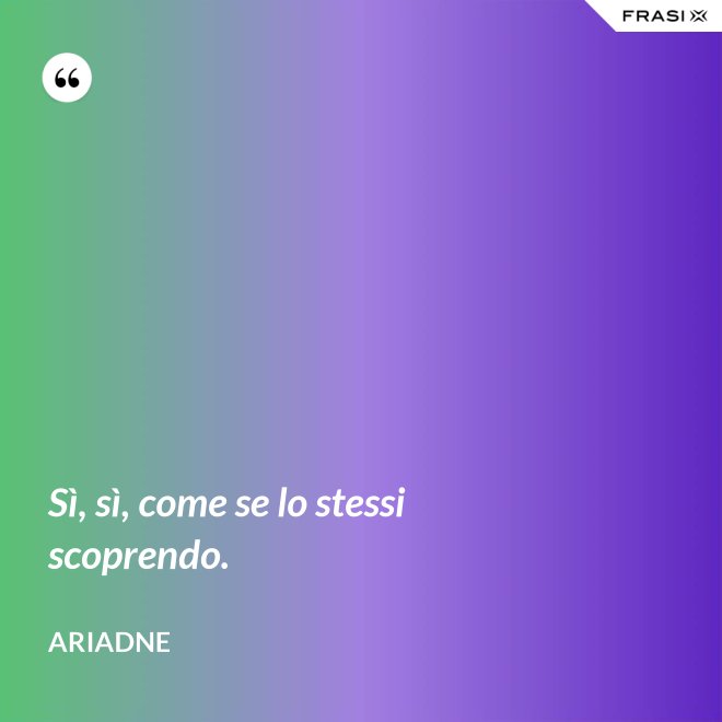 Sì, sì, come se lo stessi scoprendo. - Ariadne