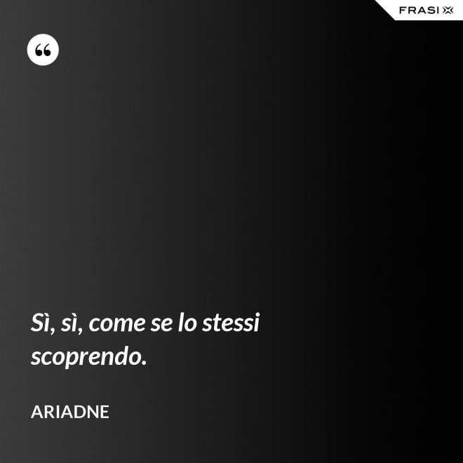 Sì, sì, come se lo stessi scoprendo. - Ariadne