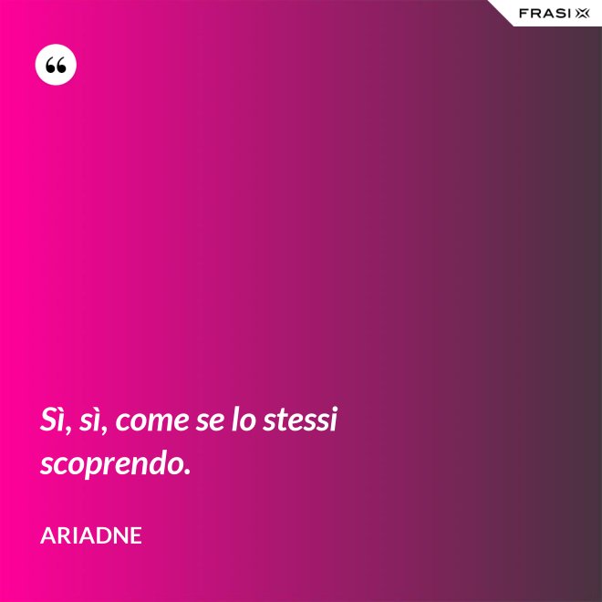 Sì, sì, come se lo stessi scoprendo. - Ariadne