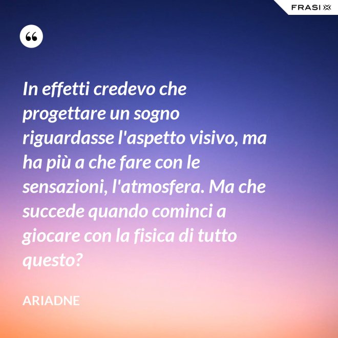 In effetti credevo che progettare un sogno riguardasse l'aspetto visivo, ma ha più a che fare con le sensazioni, l'atmosfera. Ma che succede quando cominci a giocare con la fisica di tutto questo? - Ariadne