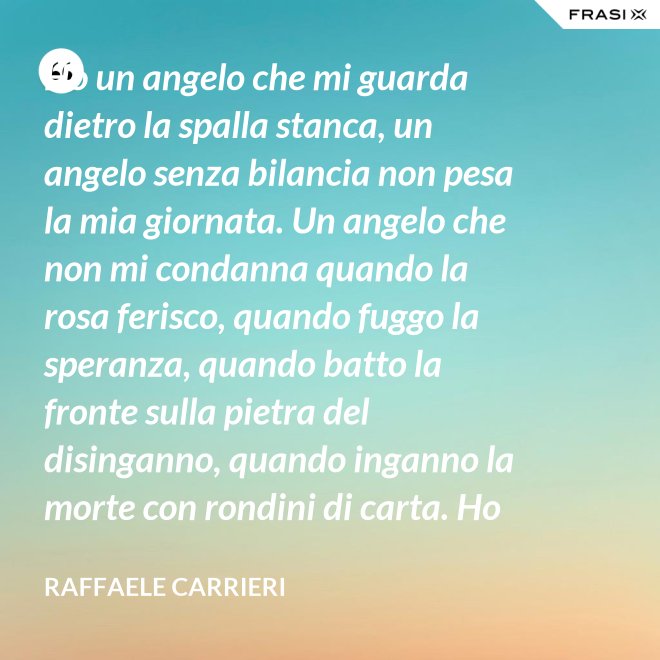 Ho un angelo che mi guarda dietro la spalla stanca, un angelo senza bilancia non pesa la mia giornata. Un angelo che non mi condanna quando la rosa ferisco, quando fuggo la speranza, quando batto la fronte sulla pietra del disinganno, quando inganno la morte con rondini di carta. Ho un angelo che mi salva dietro la spalla stanca. - Raffaele Carrieri