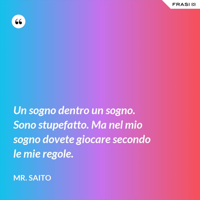 Un sogno dentro un sogno. Sono stupefatto. Ma nel mio sogno dovete giocare secondo le mie regole. - Mr. Saito