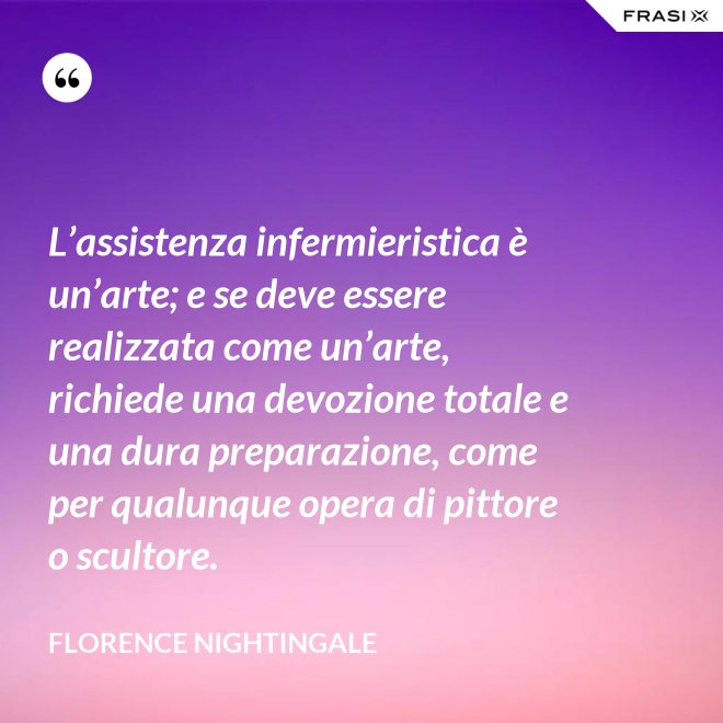 L’assistenza infermieristica è un’arte; e se deve essere realizzata come un’arte, richiede una devozione totale e una dura preparazione, come per qualunque opera di pittore o scultore. - Florence Nightingale