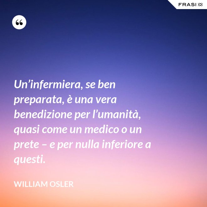 Un’infermiera, se ben preparata, è una vera benedizione per l’umanità, quasi come un medico o un prete – e per nulla inferiore a questi. - William Osler