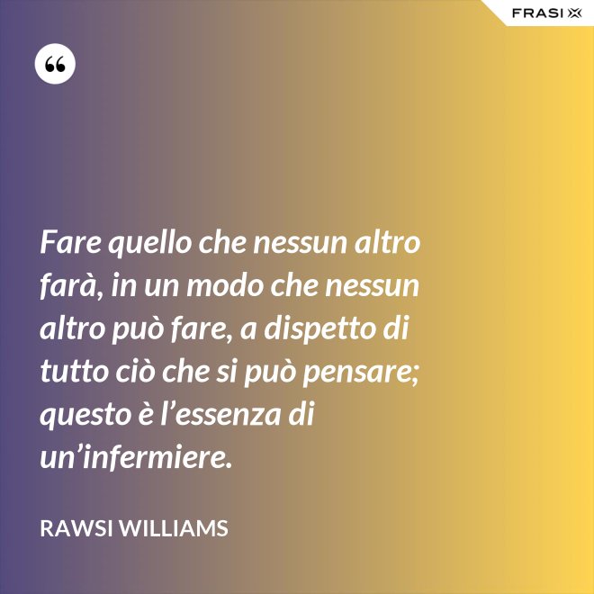 Fare quello che nessun altro farà, in un modo che nessun altro può fare, a dispetto di tutto ciò che si può pensare; questo è l’essenza di un’infermiere. - Rawsi Williams