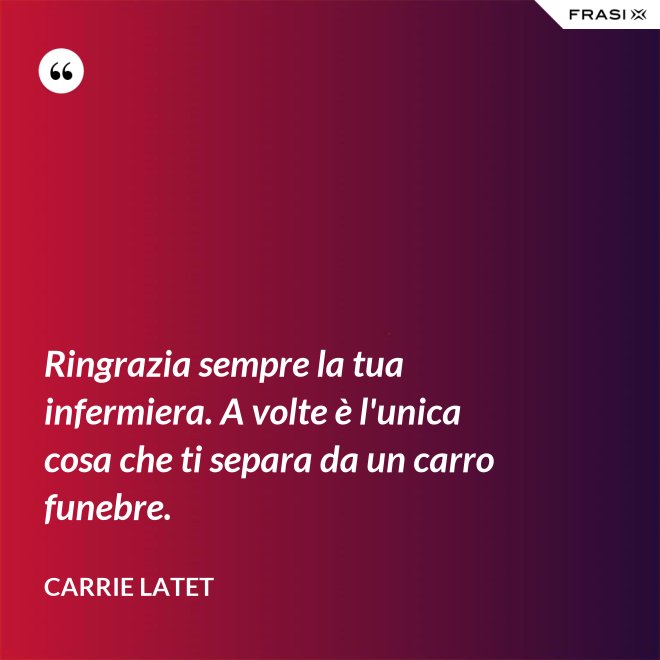 Ringrazia sempre la tua infermiera. A volte è l'unica cosa che ti separa da un carro funebre. - Carrie Latet