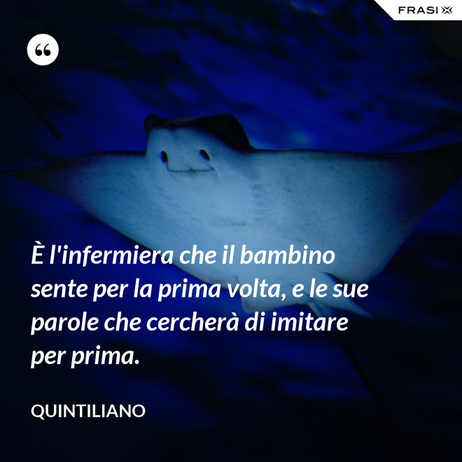 È l'infermiera che il bambino sente per la prima volta, e le sue parole che cercherà di imitare per prima. - Quintiliano